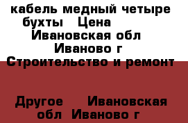 кабель медный четыре бухты › Цена ­ 8 000 - Ивановская обл., Иваново г. Строительство и ремонт » Другое   . Ивановская обл.,Иваново г.